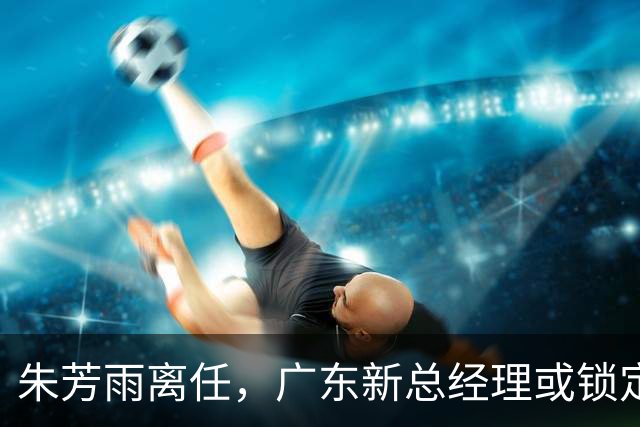 朱芳雨离任，广东新总经理或锁定，3选1，李春江在列，名宿或回归