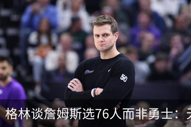 格林谈詹姆斯选76人而非勇士：无法克服历史包袱，若来会被狠狠批