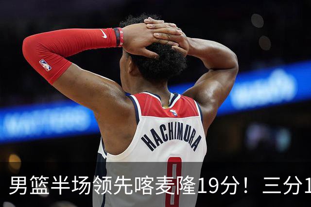 男篮半场领先喀麦隆19分！三分18中11太准了 庞峥麟单节9分势头猛烈