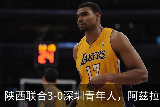 陕西联合3-0深圳青年人，阿兹拉克、塞尔马尼破门，黄嘉俊乌龙球