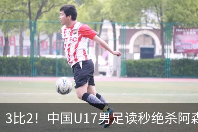 3比2！中国U17男足读秒绝杀阿森纳U17开门红